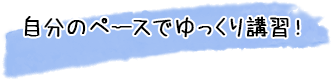 自分のペースでゆっくり講習！