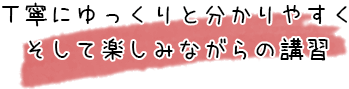 丁寧にゆっくりと分かりやすくそして楽しみながらの講習