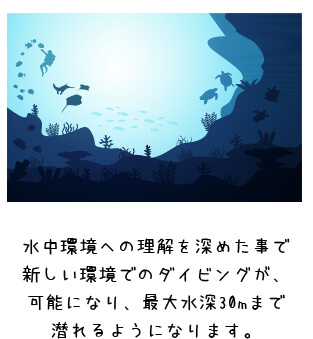 水中環境への理解を深めた事で新しい環境でのダイビングが、可能になり、最大水深30mまで潜れるようになります。