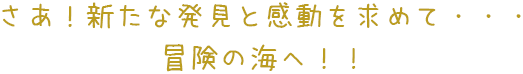 さあ！新たな発見と感動を求めて・・・冒険の海へ！！