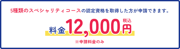 5種類のスペシャリティコースの認定資格を取得した方が申請できます。料金：12,000円（税込）※申請料金のみ